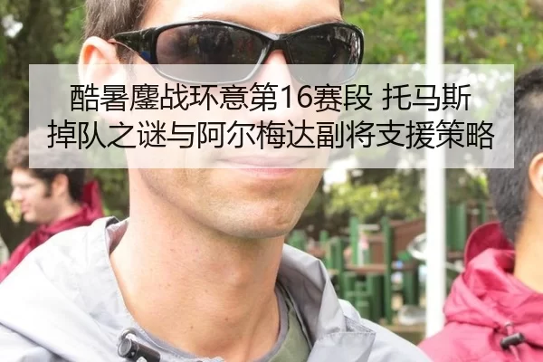 酷暑鏖战环意第16赛段 托马斯掉队之谜与阿尔梅达副将支援策略 - Kering